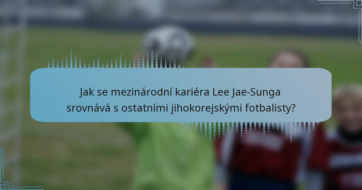 Jak se mezinárodní kariéra Lee Jae-Sunga srovnává s ostatními jihokorejskými fotbalisty?